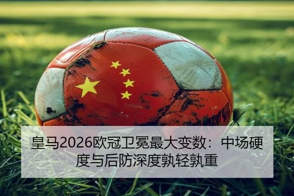 皇马2026欧冠卫冕最大变数：中场硬度与后防深度孰轻孰重